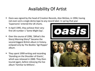 Availability Of Artist
 Oasis was signed by the head of Creation Records, Alan McGee, in 1994, having
not even sent a single demo tape to any record label. In spring that year
'Supersonic' entered the UK charts.
 In April 1995, they achieve their very
first UK number 1 ‘Some Might Say’.
 Over the course of 1996, '(What's the
Story) Morning Glory?' became the
second-biggest British album in history,
eclipsed only by The Beatles 'Sgt Pepper'
album.
 They spent 1999 writing and recording
'Standing on the Shoulder of Giants',
which was released in 2000. They then
toured again, before releasing the live
album 'Familiar to Millions'.
 
