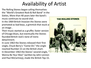 Availability of Artist
The Rolling Stones began calling themselves
the "World's Greatest Rock & Roll Band" in the
Sixties, More than 40 years later the band's
music continues to sound vital.
In the 1964 British Invasion the Stones were
promoted as bad boys, a gimmick that stuck as
an image .
Their music started as a gruffer, faster version
of Chicago blues, but eventually the Stones
founded British rock's tone of ironic
detachment.
In June 1963 the Stones released their first
single, Chuck Berry's "Come On.” the single
reached Number 21 on the British chart.
In December 1963 the Stones' second single, "I
Wanna Be Your Man" (written by John Lennon
and Paul McCartney), made the British Top 15.
 