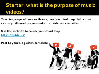 Task: in groups of twos or threes, create a mind map that shows
as many different purposes of music videos as possible.
Use this website to create your mind map
https://bubbl.us/
Post to your blog when complete
 
