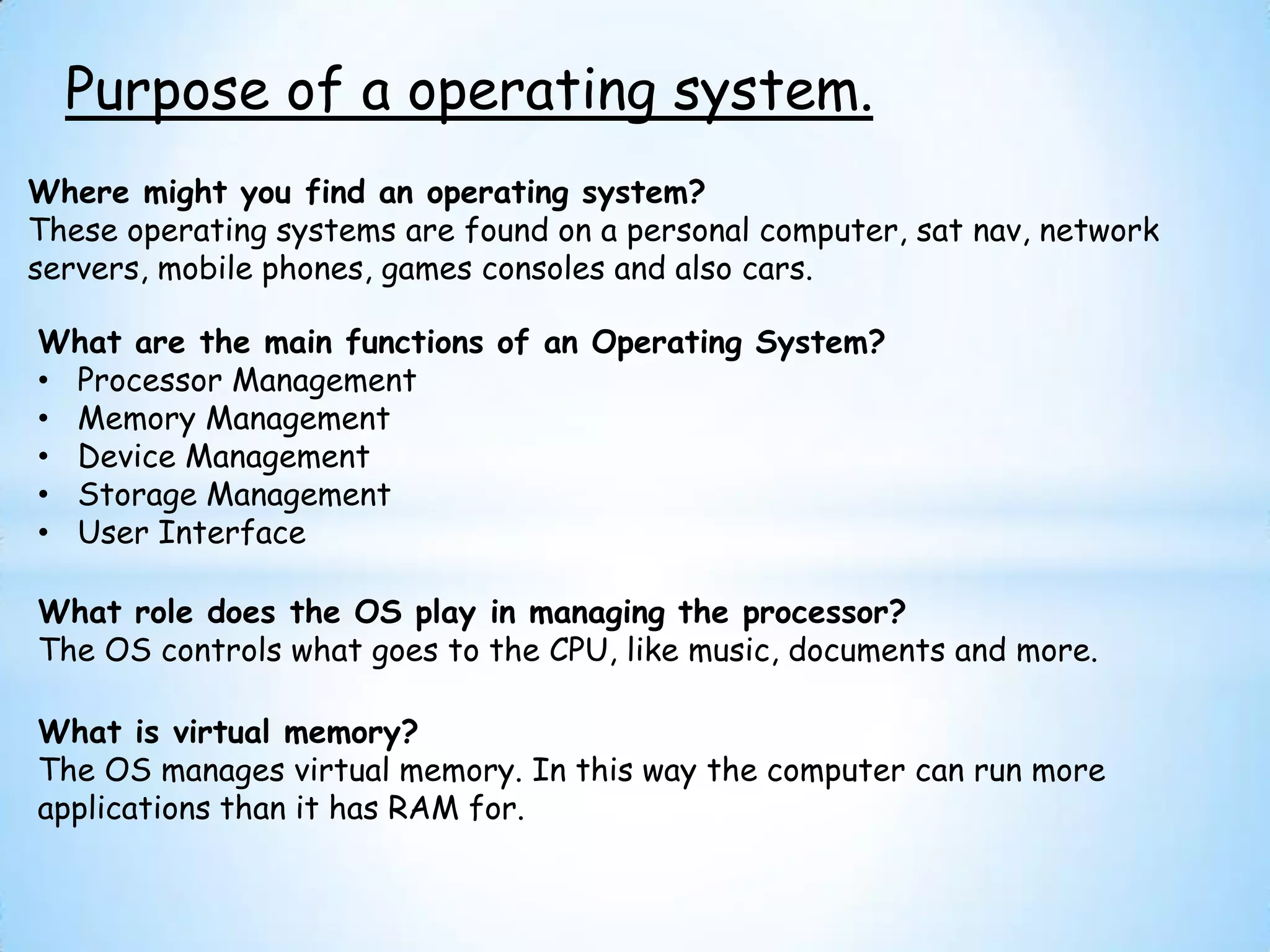 Purpose of a operating system.
Where might you find an operating system?
These operating systems are found on a personal computer, sat nav, network
servers, mobile phones, games consoles and also cars.

What are the main functions of an Operating System?
• Processor Management
• Memory Management
• Device Management
• Storage Management
• User Interface

What role does the OS play in managing the processor?
The OS controls what goes to the CPU, like music, documents and more.

What is virtual memory?
The OS manages virtual memory. In this way the computer can run more
applications than it has RAM for.
 