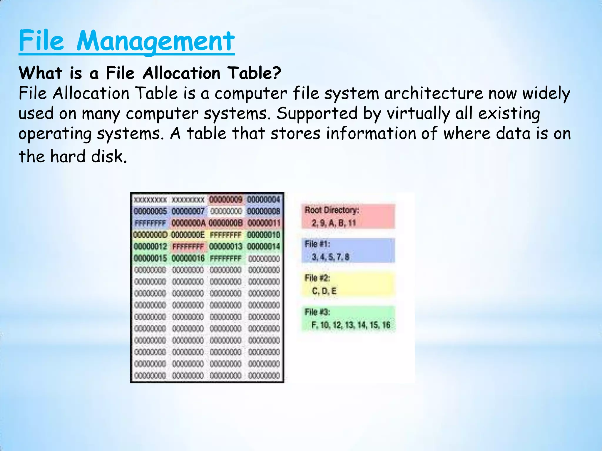 File Management
What is a File Allocation Table?
File Allocation Table is a computer file system architecture now widely
used on many computer systems. Supported by virtually all existing
operating systems. A table that stores information of where data is on
the hard disk.
 