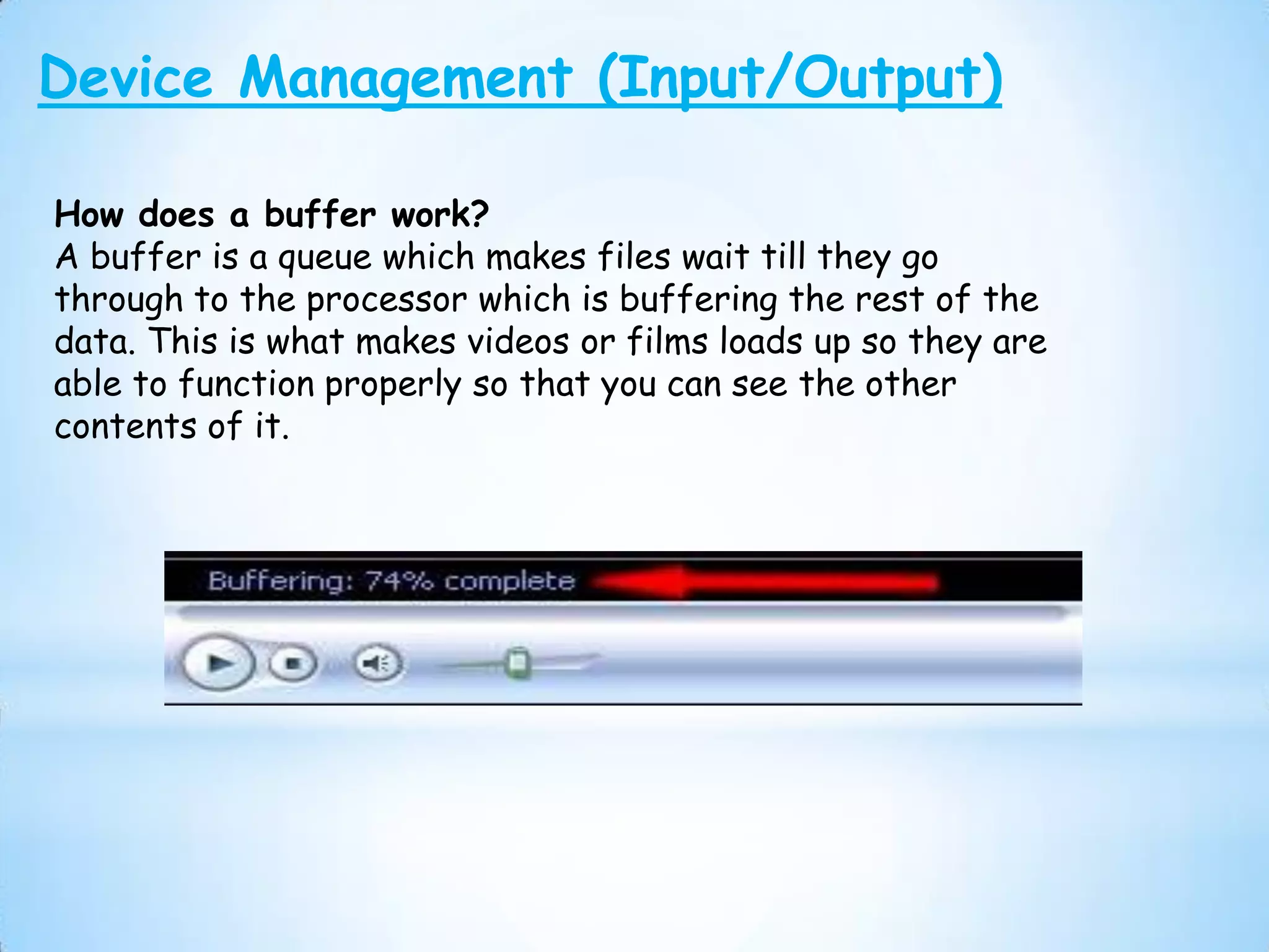 Device Management (Input/Output)

How does a buffer work?
A buffer is a queue which makes files wait till they go
through to the processor which is buffering the rest of the
data. This is what makes videos or films loads up so they are
able to function properly so that you can see the other
contents of it.
 