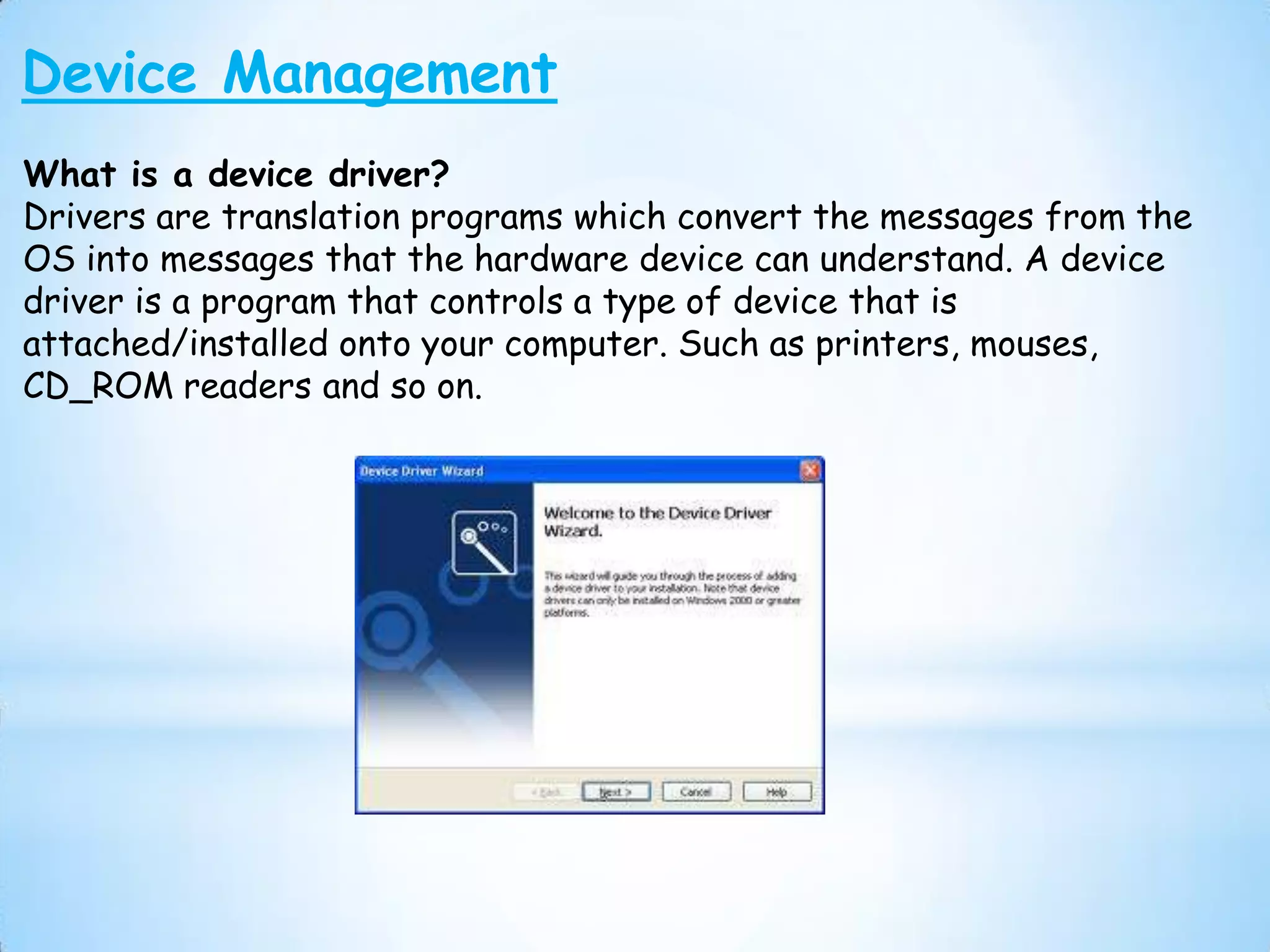 Device Management
What is a device driver?
Drivers are translation programs which convert the messages from the
OS into messages that the hardware device can understand. A device
driver is a program that controls a type of device that is
attached/installed onto your computer. Such as printers, mouses,
CD_ROM readers and so on.
 