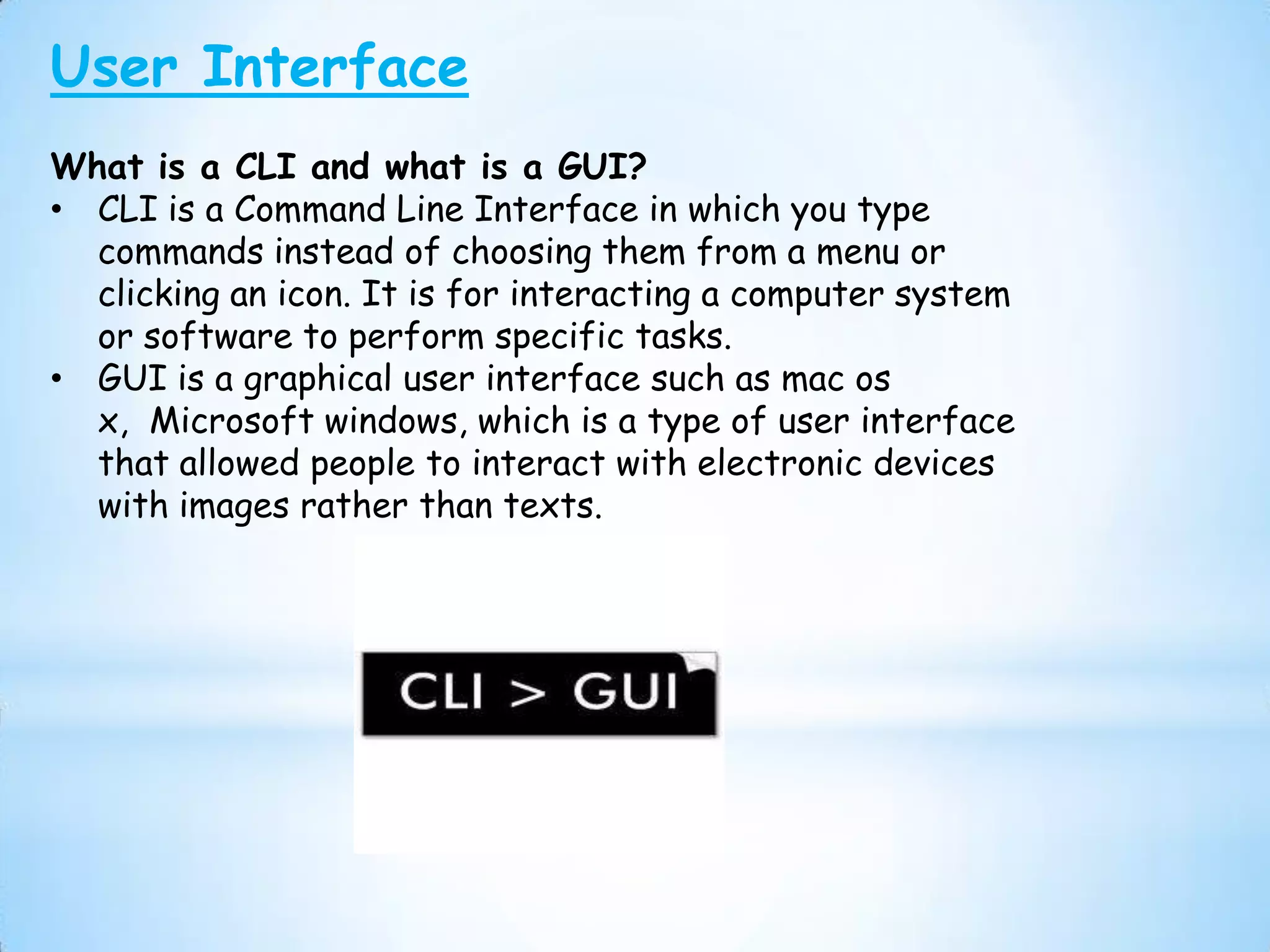 User Interface
What is a CLI and what is a GUI?
• CLI is a Command Line Interface in which you type
  commands instead of choosing them from a menu or
  clicking an icon. It is for interacting a computer system
  or software to perform specific tasks.
• GUI is a graphical user interface such as mac os
  x, Microsoft windows, which is a type of user interface
  that allowed people to interact with electronic devices
  with images rather than texts.
 