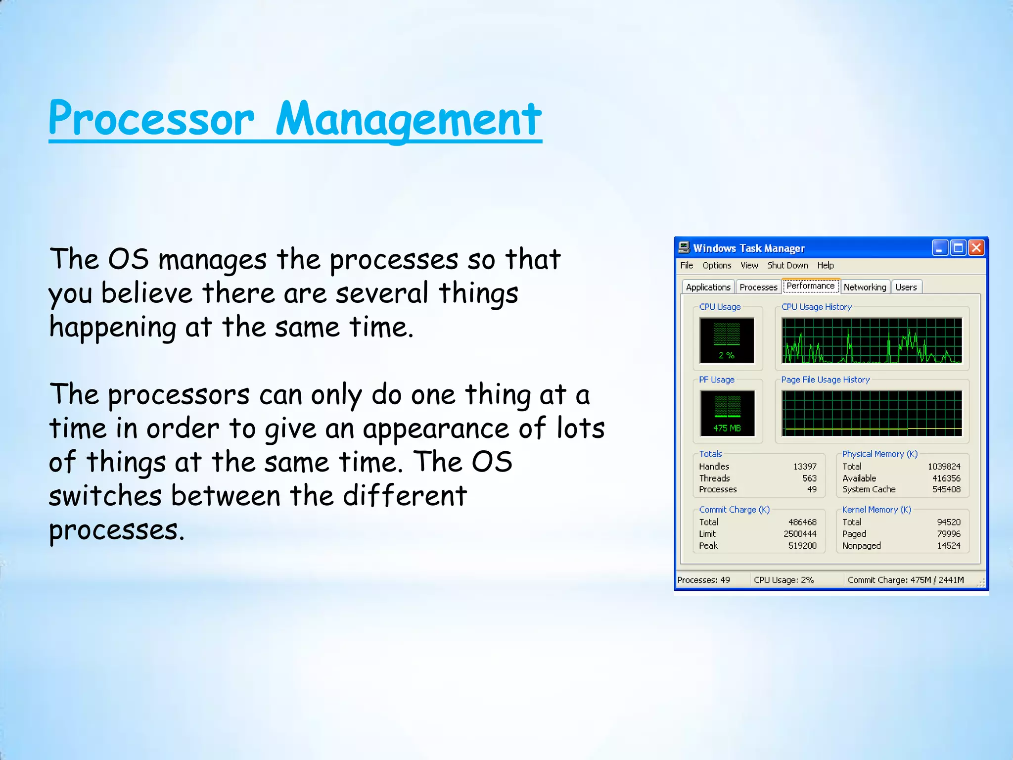 Processor Management

The OS manages the processes so that
you believe there are several things
happening at the same time.

The processors can only do one thing at a
time in order to give an appearance of lots
of things at the same time. The OS
switches between the different
processes.
 