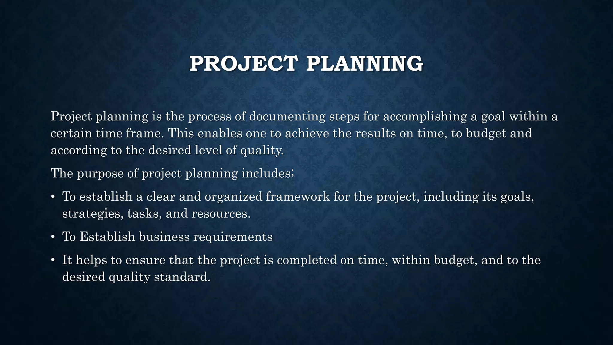 PROJECT PLANNING
Project planning is the process of documenting steps for accomplishing a goal within a
certain time frame. This enables one to achieve the results on time, to budget and
according to the desired level of quality.
The purpose of project planning includes;
• To establish a clear and organized framework for the project, including its goals,
strategies, tasks, and resources.
• To Establish business requirements
• It helps to ensure that the project is completed on time, within budget, and to the
desired quality standard.