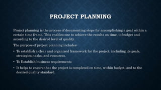 PROJECT PLANNING
Project planning is the process of documenting steps for accomplishing a goal within a
certain time frame. This enables one to achieve the results on time, to budget and
according to the desired level of quality.
The purpose of project planning includes;
• To establish a clear and organized framework for the project, including its goals,
strategies, tasks, and resources.
• To Establish business requirements
• It helps to ensure that the project is completed on time, within budget, and to the
desired quality standard.