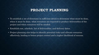 PROJECT PLANNING
• To establish a set of directions in sufficient detail to determine what must be done,
when it must be done, what resources are required to produce deliverables of the
project and when resources will be needed.
• Establish cost, schedule, list of deliverables, and delivery dates.
• Project planning also helps to identify potential risks and allocate resources
effectively, leading to better project control and a higher likelihood of success.