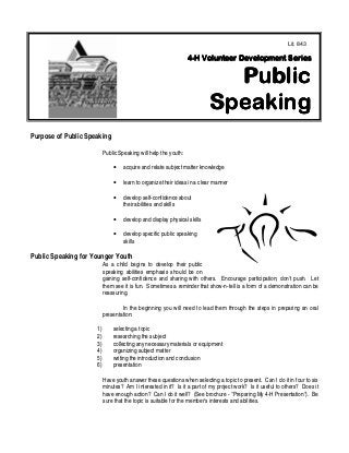 1
Purpose of Public Speaking
Public Speaking will help the youth:
• acquire and relate subject matter knowledge
• learn to organize their ideas in a clear manner
• develop self-confidence about
their abilities and skills
• develop and display physical skills
• develop specific public speaking
skills
Public Speaking for Younger Youth
As a child begins to develop their public
speaking abilities emphasis should be on
gaining self-confidence and sharing with others. Encourage participation; don't push. Let
them see it is fun. Sometimes a reminder that show-n-tell is a form of a demonstration can be
reassuring.
In the beginning you will need to lead them through the steps in preparing an oral
presentation:
1) selecting a topic
2) researching the subject
3) collecting any necessary materials or equipment
4) organizing subject matter
5) writing the introduction and conclusion
6) presentation
Have youth answer these questions when selecting a topic to present. Can I do it in four to six
minutes? Am I interested in it? Is it a part of my project work? Is it useful to others? Does it
have enough action? Can I do it well? (See brochure - "Preparing My 4-H Presentation"). Be
sure that the topic is suitable for the member's interests and abilities.
Lit. 843
 