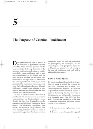 05-Banks.qxd   1/30/04 4:40 PM     Page 103




        5
        The Purpose of Criminal Punishment




                                                             perspectives about the issue of punishment:
        D       oes society have the right to punish? Is
                the infliction of punishment morally
        justifiable? These complex questions will be
                                                             the philosophical, the sociological, and the
                                                             criminological. Each perspective represents
                                                             a different and distinct way of looking at
        addressed in the following discussion of the
                                                             the issue of punishment, and each will be
        rationale, justification, and nature of punish-
                                                             addressed in this chapter.
        ment. Rules about punishment, such as how
        much punishment can be inflicted and for
        what kinds of behavior, are of course con-
        tained in laws and regulations, so in this sense     WHAT IS PUNISHMENT?
        law justifies punishment. However, the moral         We use the word punishment to describe any-
        justification for punishment is a separate issue     thing we think is painful; for example, we
        from the legal justification because, although       refer to a “punishing work schedule” or a
        the law may provide for the infliction of pun-       “punishing exercise program.” We also talk
        ishment, society’s moral justification for pun-      of punishment in the context of parents or
        ishment still has to be established.                 teachers disciplining children. However, in
           In order to better understand the nature of       this discussion we will consider punishment
        punishment, it is first necessary to examine its     in a particular sense. Flew (1954 in Bean
        conceptual basis, and then consider the various      1981: 5) argues that punishment, in the sense
        theories that have been developed to morally         of a sanction imposed for a criminal offense,
        justify society’s infliction of punishment. These    consists of five elements:
        theories are deterrence, retribution, just
        deserts, rehabilitation, incapacitation, and           1. It must involve an unpleasantness to the
        more recently, restorative justice. As well, it is        victim.
        important to appreciate that there are three           2. It must be for an offense, actual or supposed.


                                                                                                           103
 