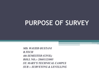 PURPOSE OF SURVEY
MD. WAYZID BUSTANI
B.TECH
4th SEMESTER (CIVIL)
ROLL NO.:- 28601323005
ST. MARY’S TECHNICAL CAMPUS
SUB :- SURVEYING & LEVELLING
 