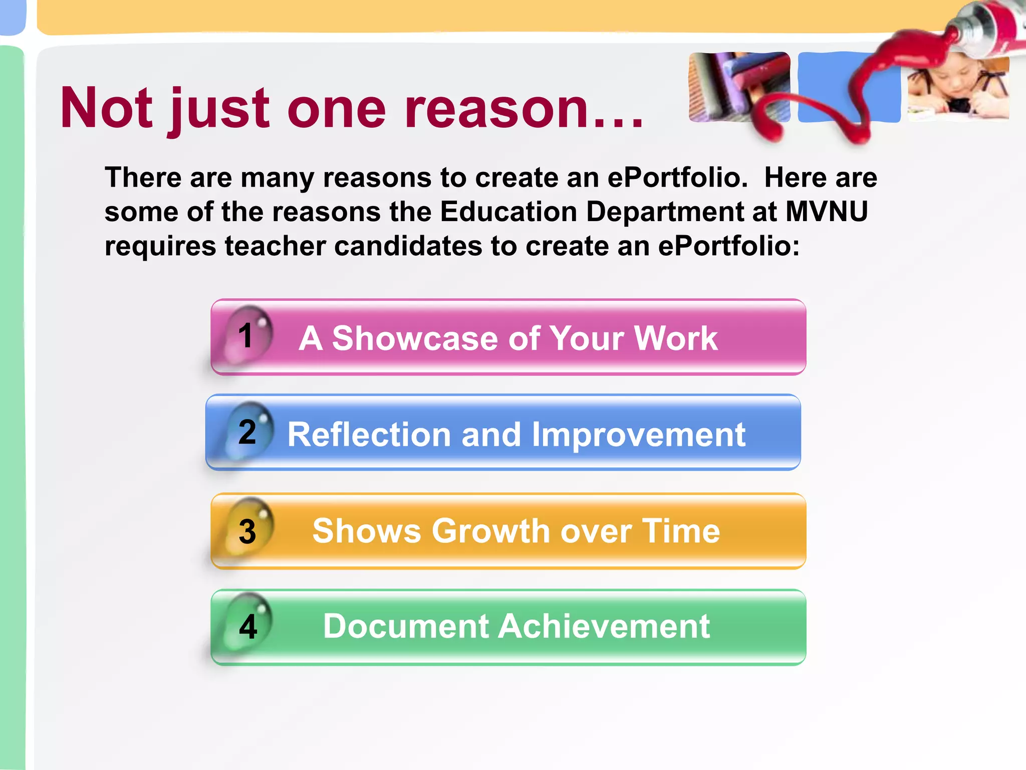 A Showcase of Your WorkNot just one reason…There are many reasons to create an ePortfolio. Here are some of the reasons the Education Department at MVNU requires teacher candidates to create an ePortfolio:12Reflection and ImprovementShows Growth over Time 3Document Achievement4
