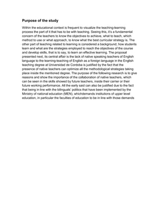 Purpose of the study
Within the educational context is frequent to visualize the teaching-learning
process the part of it that has to be with teaching. Seeing this, it’s a fundamental
concern of the teachers to know the objectives to achieve, what to teach, which
method to use or what approach, to know what the best curricular strategy is. The
other part of teaching related to learning is considered a background; how students
learn and what are the strategies employed to reach the objectives of the course
and develop skills, that is to say, to learn an effective learning. The proposal
presented next, its central affair is the lack of native speaking teachers of English
language to the learning-teaching of English as a foreign language in the English
teaching degree at Universidad de Cordoba is justified by the fact that the
presence of native teachers can optimize all the methodological strategies taking
place inside the mentioned degree. The purpose of the following research is to give
reasons and show the importance of the collaboration of native teachers, which
can be seen in the skills showed by future teachers, inside their carrier or their
future working performance. All the early said can also be justified due to the fact
that being in line with the bilinguals’ politics that have been implemented by the
Ministry of national education (MEN), whichdemands institutions of upper level
education, in particular the faculties of education to be in line with those demands
 