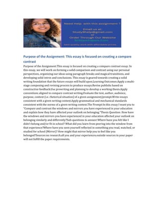 Purpose of the Assignment: This essay is focused on creating a compare
contrast
Purpose of the Assignment:This essay is focused on creating a compare contrast essay. In
this essay, we will work on forming a solid comparison and contrast using our personal
perspectives, organizing our ideas using paragraph breaks and magical transitions, and
developing solid intros and conclusions. This essay is geared towards creating a solid
writing foundation that the future essays will build upon.Learning Outcomes:Apply a multi-
stage composing and revising process to produce essays.Revise publishs based on
constructive feedback.Use prewriting and planning to develop a working thesis.Apply
conventions aligned to compare contrast writing.Evaluate the text, author, audience,
purpose, context (i.e. rhetorical situation) of a given assignment/prompt.Write essays
consistent with a given writing context.Apply grammatical and mechanical standards
consistent with the norms of a given writing context.The Prompt:In this essay I want you to
“Compare and contrast the windows and mirrors you have experienced in your education
and explain how they have affected your outlook on belonging.”Thesis Question: How have
the windows and mirrors you have experienced in your education affected your outlook on
belonging similarly and differently?Sub-questions to answer:Where have you felt like I
didn’t belong and/or fit in school? What did you learn from peering into the window from
that experience?Where have you seen yourself reflected in something you read, watched, or
studied for school (Mirror)? How might that mirror help you to feel like you
belonged?Sources:no research.all you and your experiences.outside sources in your paper
will not fulfill the paper requirements.
 