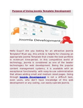 Purpose of Using Joomla Template Development




Hello Guys!! Are you looking for an attractive Joomla
Template? Must say, this article is helpful for choosing an
appropriate Joomla Template that create the best portfolio
in minimum time-period. In this competitive world of
technology, Joomla is considered as one of the beater
technologies for web development. Being the popular
content management systems, it is available with an
exceptional functionality with easy-to-use administration
that allows adding small and medium sized pages. Going
through Joomla Development is not a difficult task,
even users, who don’t have knowledge of this web
development or any coding, can easily operate Joomla.
 