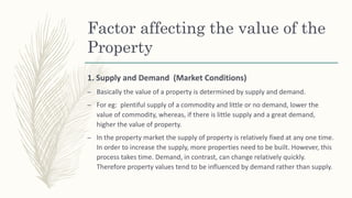 Factor affecting the value of the
Property
1. Supply and Demand (Market Conditions)
– Basically the value of a property is determined by supply and demand.
– For eg: plentiful supply of a commodity and little or no demand, lower the
value of commodity, whereas, if there is little supply and a great demand,
higher the value of property.
– In the property market the supply of property is relatively fixed at any one time.
In order to increase the supply, more properties need to be built. However, this
process takes time. Demand, in contrast, can change relatively quickly.
Therefore property values tend to be influenced by demand rather than supply.
 