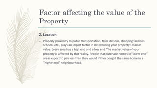 Factor affecting the value of the
Property
2. Location
– Property proximity to public transportation, train stations, shopping facilities,
schools, etc., plays an import factor in determining your property’s market
value. Every area has a high end and a low end. The market value of your
property is affected by that reality. People that purchase homes in “lower end”
areas expect to pay less than they would if they bought the same home in a
“higher end” neighbourhood.
 