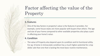 Factor affecting the value of the
Property
3. Features
– One of the key factors in property’s value is the features it provides. For
example, some house styles are more popular with buyers than others. The age
and size of your home compared to other available properties also plays a part
in affecting your home’s value.
4. Condition
– The value of Property also depend upon its condition and its functional utility.
For eg: A home in immaculate condition has a much higher potential for a top
dollar sale than one that is lacking the most basic routine maintenance.
 