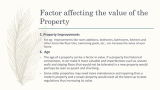 Factor affecting the value of the
Property
5. Property Improvements
– For eg: Improvements like room additions, bedrooms, bathrooms, kitchens and
other items like floor tiles, swimming pools, etc., can increase the value of your
home.
6. Age
– The age of a property can be a factor in value. If a property has historical
connections, it can make it more valuable and imperfections such as uneven
walls and sloping floors that would not be tolerated in a new property would
perhaps be seen as quaint and charming.
– Some older properties may need more maintenance and repairing than a
modern property and a newer property would meet all the latest up to date
regulations thus increasing its value.
 