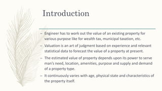 Introduction
– Engineer has to work out the value of an existing property for
various purpose like for wealth tax, municipal taxation, etc.
– Valuation is an art of judgment based on experience and relevant
statistical data to forecast the value of a property at present.
– The estimated value of property depends upon its power to serve
man’s need, location, amenities, purpose and supply and demand
of a property type.
– It continuously varies with age, physical state and characteristics of
the property itself.
 