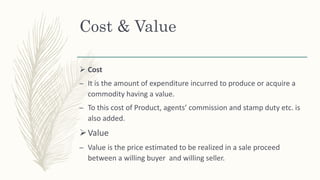 Cost & Value
 Cost
– It is the amount of expenditure incurred to produce or acquire a
commodity having a value.
– To this cost of Product, agents’ commission and stamp duty etc. is
also added.
Value
– Value is the price estimated to be realized in a sale proceed
between a willing buyer and willing seller.
 