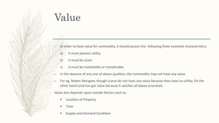 Value
– In order to have value for commodity, it should posses the following three essential characteristics;
a) It must possess utility.
b) It must be scare.
c) It must be marketable or transferable.
– In the absence of any one of above qualities, the commodity may not have any value.
– For eg. Rotten Mangoes though scarce do not have any value because they have no utility. On the
other hand Land has got value because it satisfies all above essentials.
Value also depends upon outside factors such as:
 Location of Property
 Time
 Supply and Demand Condition
 