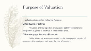 Purpose of Valuation
– Valuation is done for Following Purpose:
 For Buying or Selling:
Valuation of the property is always done both by the seller and
prospective buyer so as to arrive at a reasonable price.
 For Mortgage, Security of loans etc:
While advancing any sum of money on the mortgage or security of
a property, the mortgager estimates the cost of property.
 