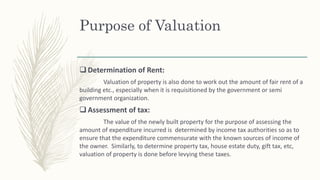 Purpose of Valuation
 Determination of Rent:
Valuation of property is also done to work out the amount of fair rent of a
building etc., especially when it is requisitioned by the government or semi
government organization.
 Assessment of tax:
The value of the newly built property for the purpose of assessing the
amount of expenditure incurred is determined by income tax authorities so as to
ensure that the expenditure commensurate with the known sources of income of
the owner. Similarly, to determine property tax, house estate duty, gift tax, etc,
valuation of property is done before levying these taxes.
 