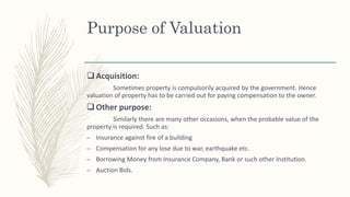 Purpose of Valuation
 Acquisition:
Sometimes property is compulsorily acquired by the government. Hence
valuation of property has to be carried out for paying compensation to the owner.
 Other purpose:
Similarly there are many other occasions, when the probable value of the
property is required. Such as:
– Insurance against fire of a building
– Compensation for any lose due to war, earthquake etc.
– Borrowing Money from Insurance Company, Bank or such other Institution.
– Auction Bids.
 