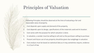 Principles of Valuation
– Following Principles should be observed at the time of evaluating a fair and
reasonable value of property.
1. Cost depends upon supply and demand of the property.
2. Cost depends upon its design, specifications of the materials used and its location.
3. Cost varies with the purpose for which valuation is done.
4. In valuation, a vender must be willing to sell and so the purchaser willing to purchase
5. Present and future use of any property should be given due weightage in valuation.
6. Cost analysis must be based on statistical data as it may sometimes require, evidence
in a Court of law
 