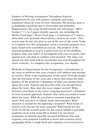 Purpose of Writing Assignment Throughout English
Composition II, you will explore, research, and create
arguments about an issue of your choosing. The primary goal is
to highlight a problem that is observable and definable.
Requirements The work should include the following: • MLA
Format • 1 ½ to 2 pages (double spaced), not including the
Works Cited page • Work Cited page • A minimum of 1 source,
other than your personal observations, cited in the work. This
source may be one you plan to use in the rest of the work. Tasks
to Complete For this assignment, write a research proposal on a
topic found to be a problem in society. The purpose of the
research proposal is to give a good overview of the problem,
propose what you expect to accomplish with your research, and
explain how you plan to conduct your research. The topic you
choose for this work will be researched and used throughout the
entire semester. To complete this assignment, you should.
Methods of Organization for the Assignment • Introduction of
the issue or problem that your research will address and attempt
to resolve. What is the significance of the issue? Provide insight
into the relevance of the issue and a thesis that states the main
point(s) of the proposal. • Summary of what you already know
about the issue. Explain and describe what you already know
about the issue. How does the issue impact society? What
factor(s) contribute to the issue’s ongoing presence? • Summary
of your research approach. Explain what more you need to learn
about the issue. What do you plan to research regarding the
issue? Will you have to clarify terms and concepts? What
research is needed for the opposing viewpoint? What kinds of
sources will you use for your research? What Grade for this
work 5% Of the overall grade for the course Submit a polished,
academic level work using MLA format Use invention
techniques to identify possible research problems Plan and
organize your proposal Establish a thesis and academic level
paragraphs Write a rough draft and complete revision exercise
 