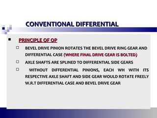  PRINCIPLE OF OPPRINCIPLE OF OP
 BEVEL DRIVE PINION ROTATES THE BEVEL DRIVE RING GEAR ANDBEVEL DRIVE PINION ROTATES THE BEVEL DRIVE RING GEAR AND
DIFFERENTIAL CASEDIFFERENTIAL CASE (WHERE FINAL DRIVE GEAR IS BOLTED)(WHERE FINAL DRIVE GEAR IS BOLTED)
 AXLE SHAFTS ARE SPLINED TO DIFFERENTIAL SIDE GEARSAXLE SHAFTS ARE SPLINED TO DIFFERENTIAL SIDE GEARS
 WITHOUT DIFFERENTIAL PINIONS, EACH WH WITH ITSWITHOUT DIFFERENTIAL PINIONS, EACH WH WITH ITS
RESPECTIVE AXLE SHAFT AND SIDE GEAR WOULD ROTATE FREELYRESPECTIVE AXLE SHAFT AND SIDE GEAR WOULD ROTATE FREELY
W.R.T DIFFERENTIAL CASE AND BEVEL DRIVE GEARW.R.T DIFFERENTIAL CASE AND BEVEL DRIVE GEAR
CONVENTIONAL DIFFERENTIALCONVENTIONAL DIFFERENTIAL
 
