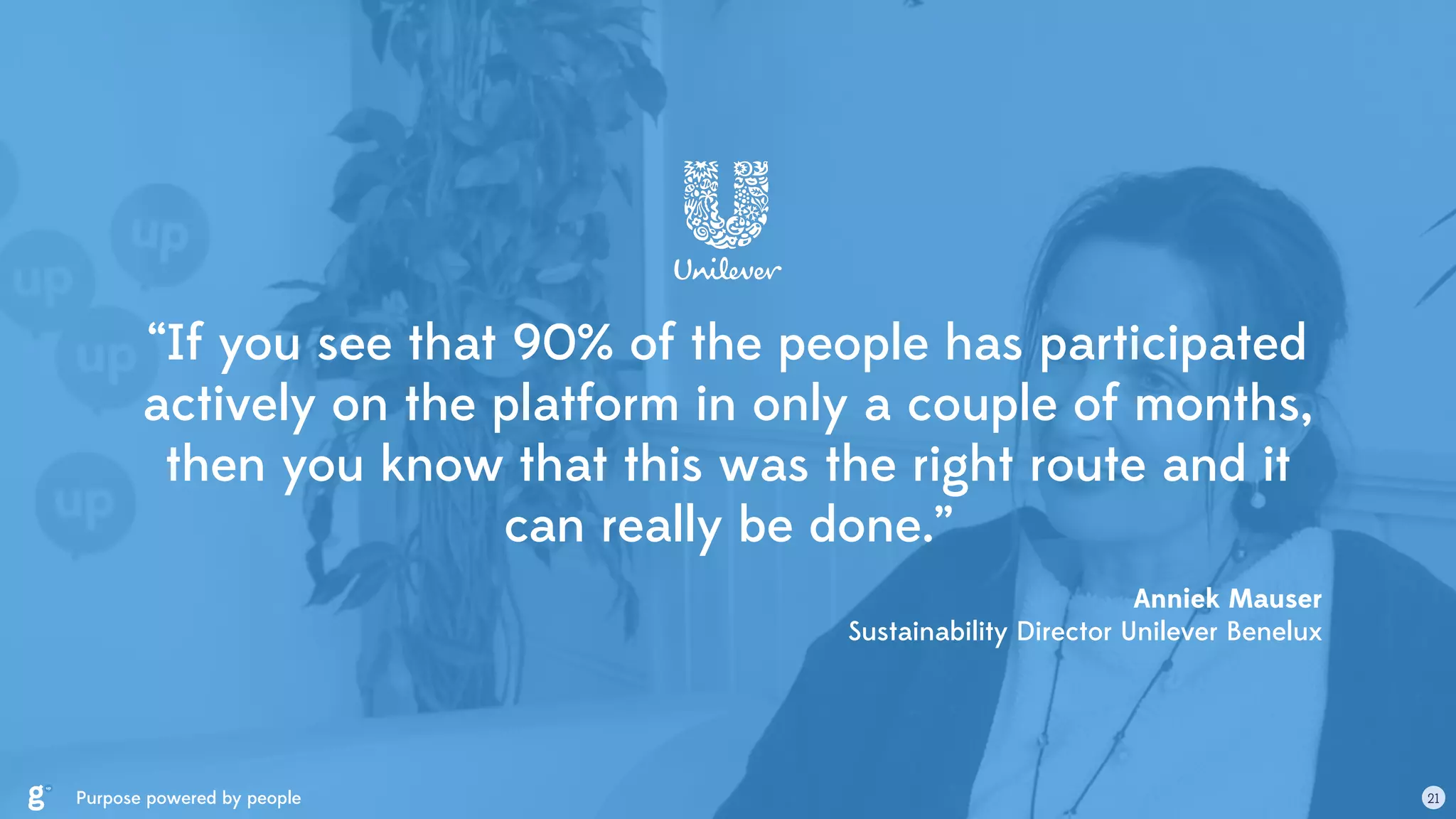 “If you see that 90% of the people has participated
actively on the platform in only a couple of months,
then you know that this was the right route and it
can really be done.”
Anniek Mauser 
Sustainability Director Unilever Benelux
Purpose powered by people 21
 