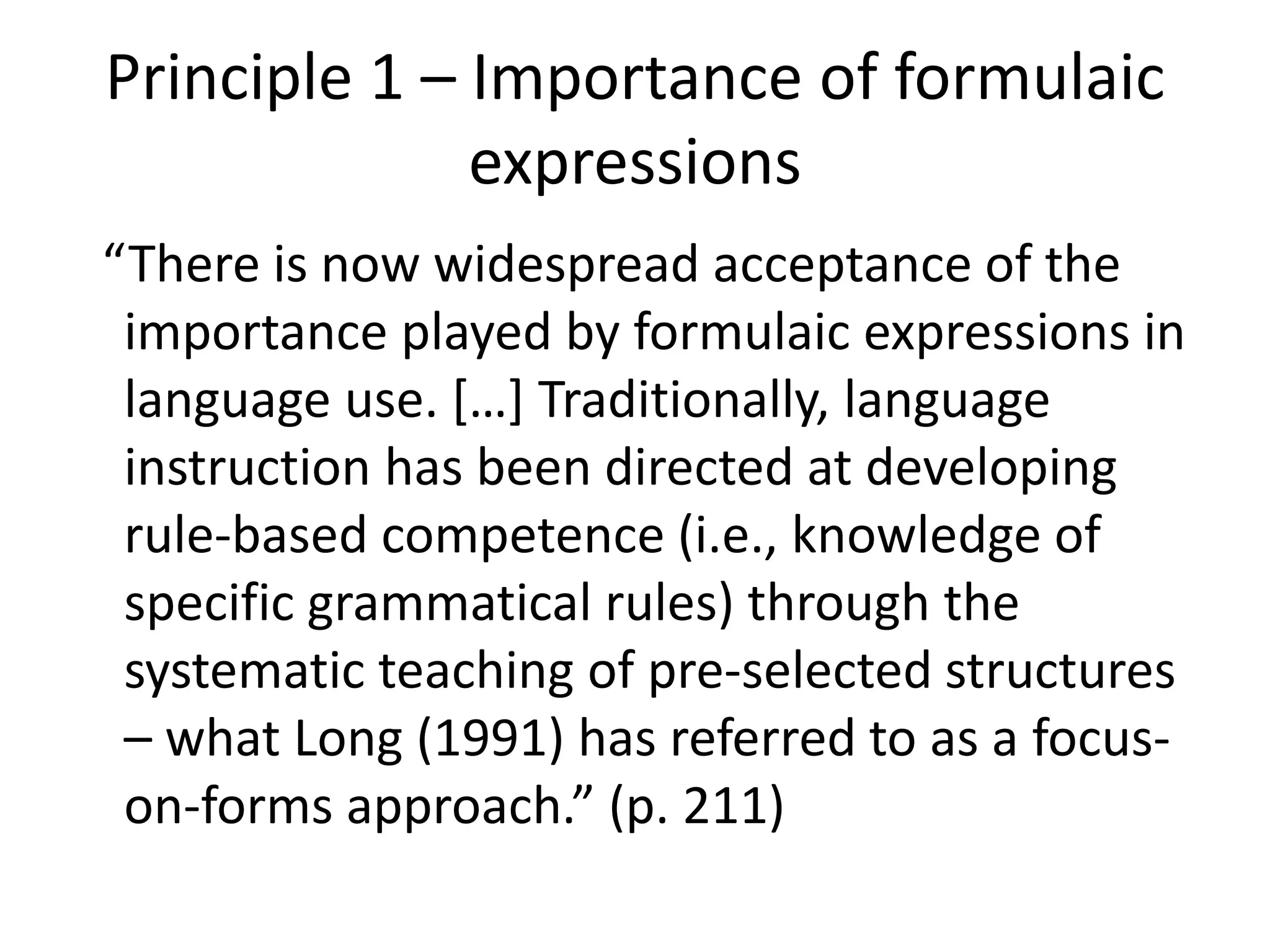 Principle 1 – Importance of formulaic
expressions
“There is now widespread acceptance of the
importance played by formulaic expressions in
language use. […] Traditionally, language
instruction has been directed at developing
rule-based competence (i.e., knowledge of
specific grammatical rules) through the
systematic teaching of pre-selected structures
– what Long (1991) has referred to as a focus-
on-forms approach.” (p. 211)
 