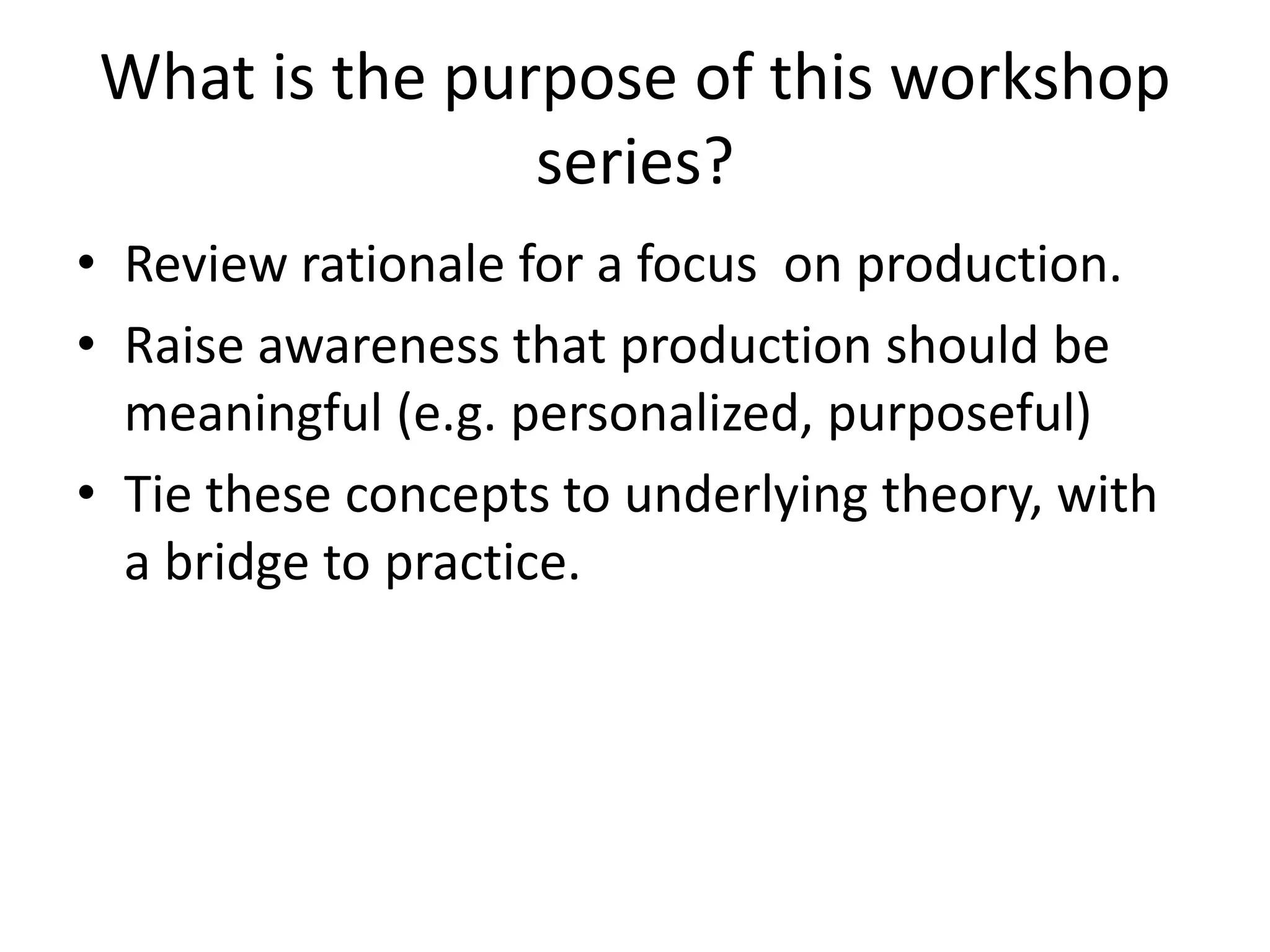 What is the purpose of this workshop
series?
• Review rationale for a focus on production.
• Raise awareness that production should be
meaningful (e.g. personalized, purposeful)
• Tie these concepts to underlying theory, with
a bridge to practice.
 