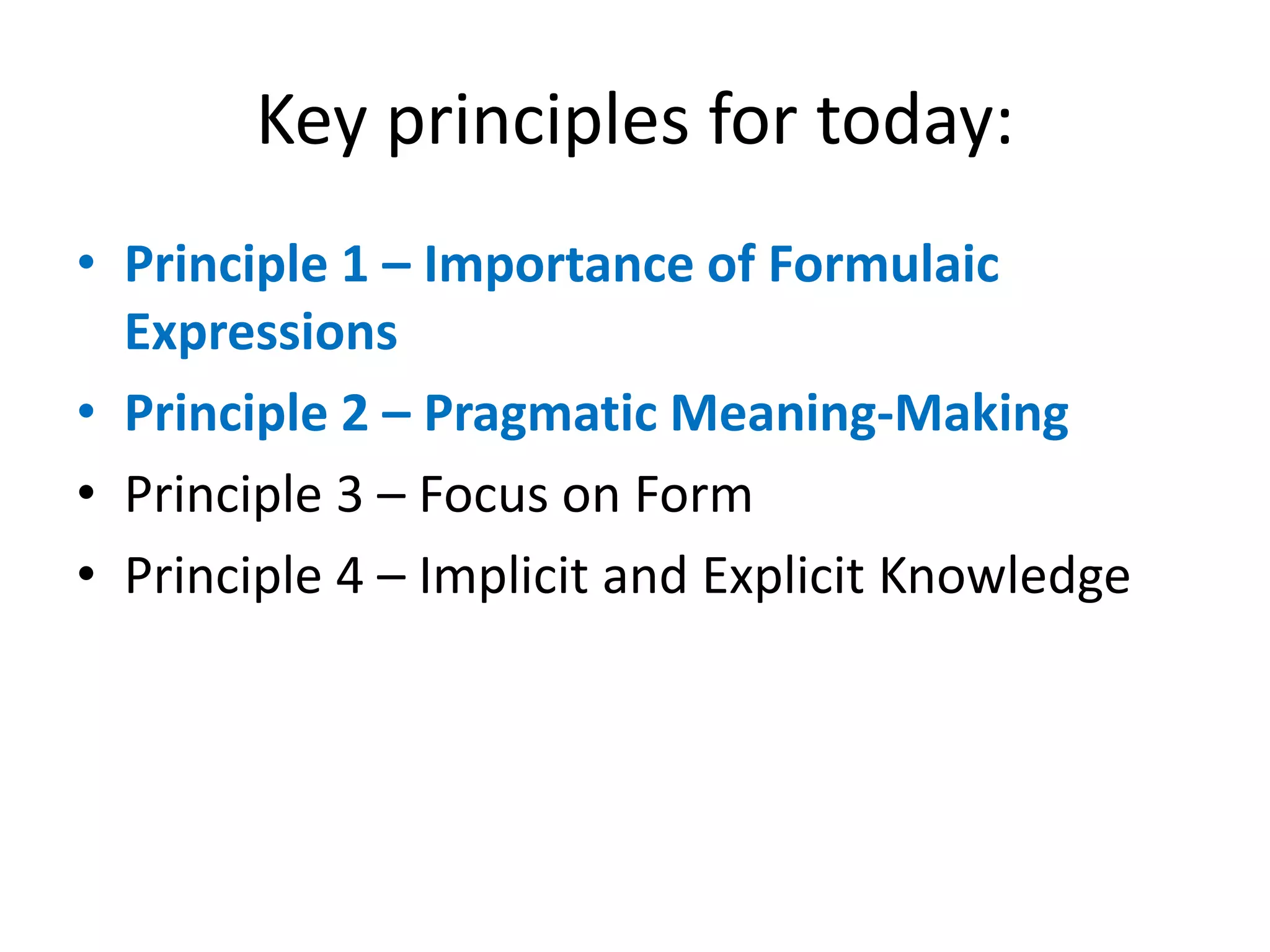 Key principles for today:
• Principle 1 – Importance of Formulaic
Expressions
• Principle 2 – Pragmatic Meaning-Making
• Principle 3 – Focus on Form
• Principle 4 – Implicit and Explicit Knowledge
 