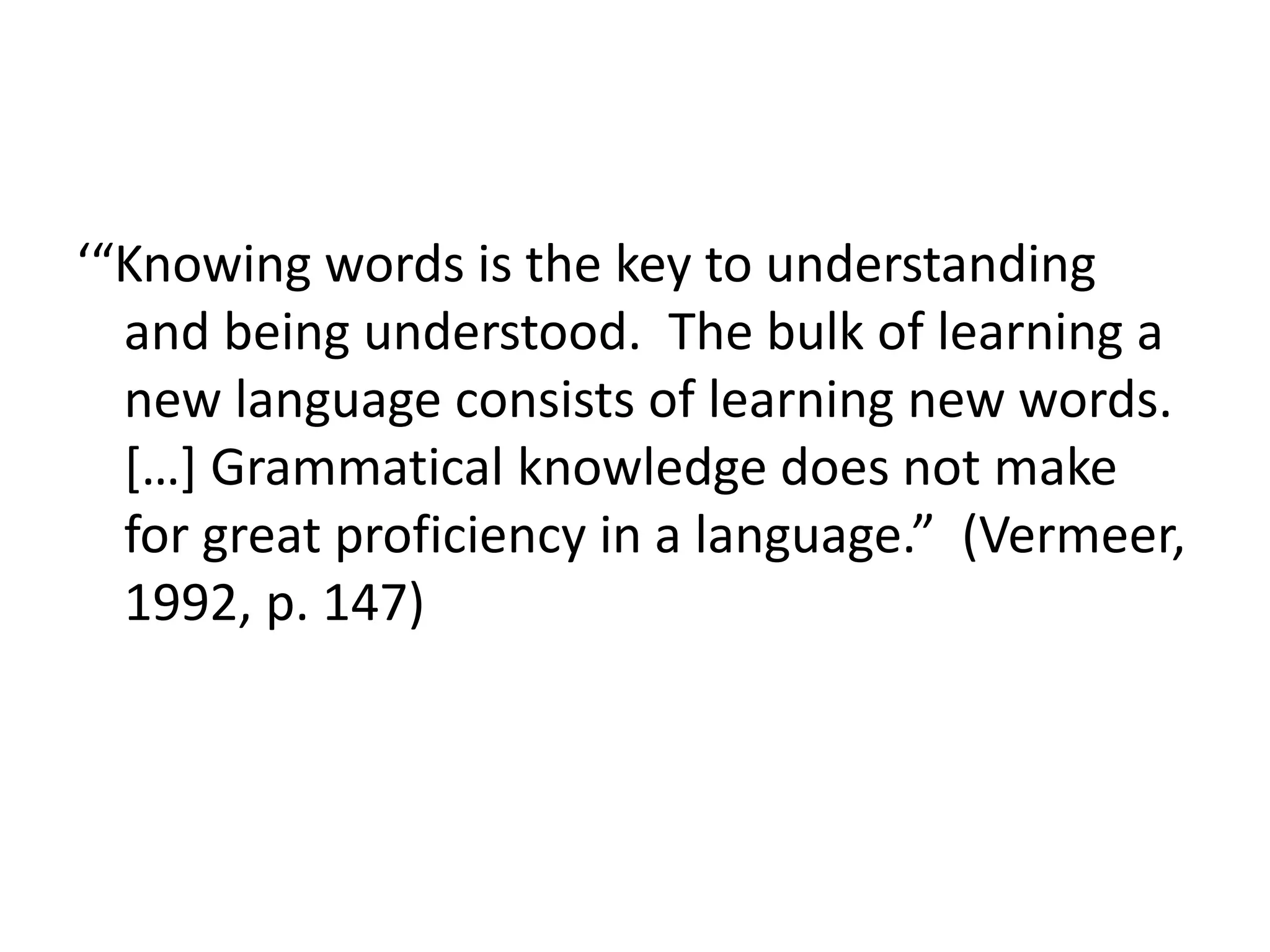 ‘“Knowing words is the key to understanding
and being understood. The bulk of learning a
new language consists of learning new words.
[…] Grammatical knowledge does not make
for great proficiency in a language.” (Vermeer,
1992, p. 147)
 