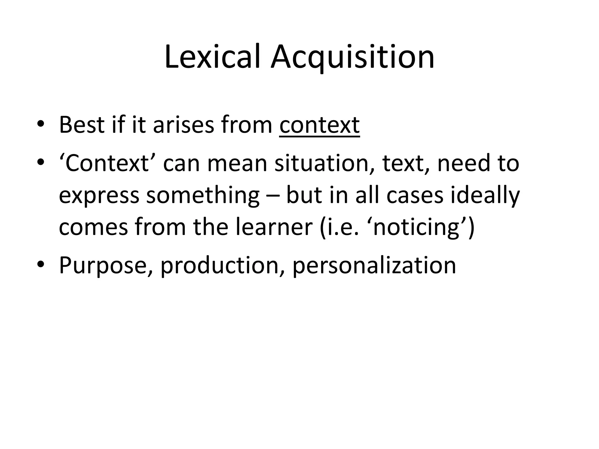 Lexical Acquisition
• Best if it arises from context
• ‘Context’ can mean situation, text, need to
express something – but in all cases ideally
comes from the learner (i.e. ‘noticing’)
• Purpose, production, personalization
 