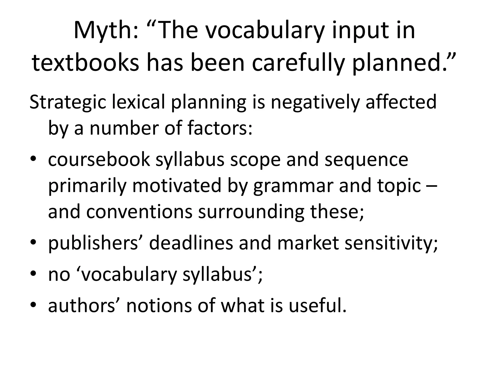 Myth: “The vocabulary input in
textbooks has been carefully planned.”
Strategic lexical planning is negatively affected
by a number of factors:
• coursebook syllabus scope and sequence
primarily motivated by grammar and topic –
and conventions surrounding these;
• publishers’ deadlines and market sensitivity;
• no ‘vocabulary syllabus’;
• authors’ notions of what is useful.
 
