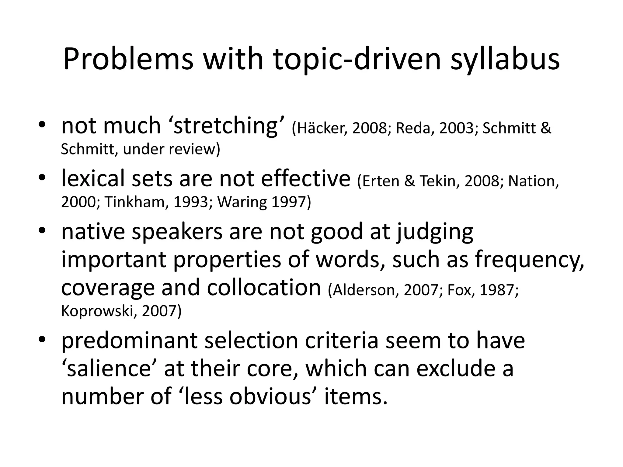 Problems with topic-driven syllabus
• not much ‘stretching’ (Häcker, 2008; Reda, 2003; Schmitt &
Schmitt, under review)
• lexical sets are not effective (Erten & Tekin, 2008; Nation,
2000; Tinkham, 1993; Waring 1997)
• native speakers are not good at judging
important properties of words, such as frequency,
coverage and collocation (Alderson, 2007; Fox, 1987;
Koprowski, 2007)
• predominant selection criteria seem to have
‘salience’ at their core, which can exclude a
number of ‘less obvious’ items.
 