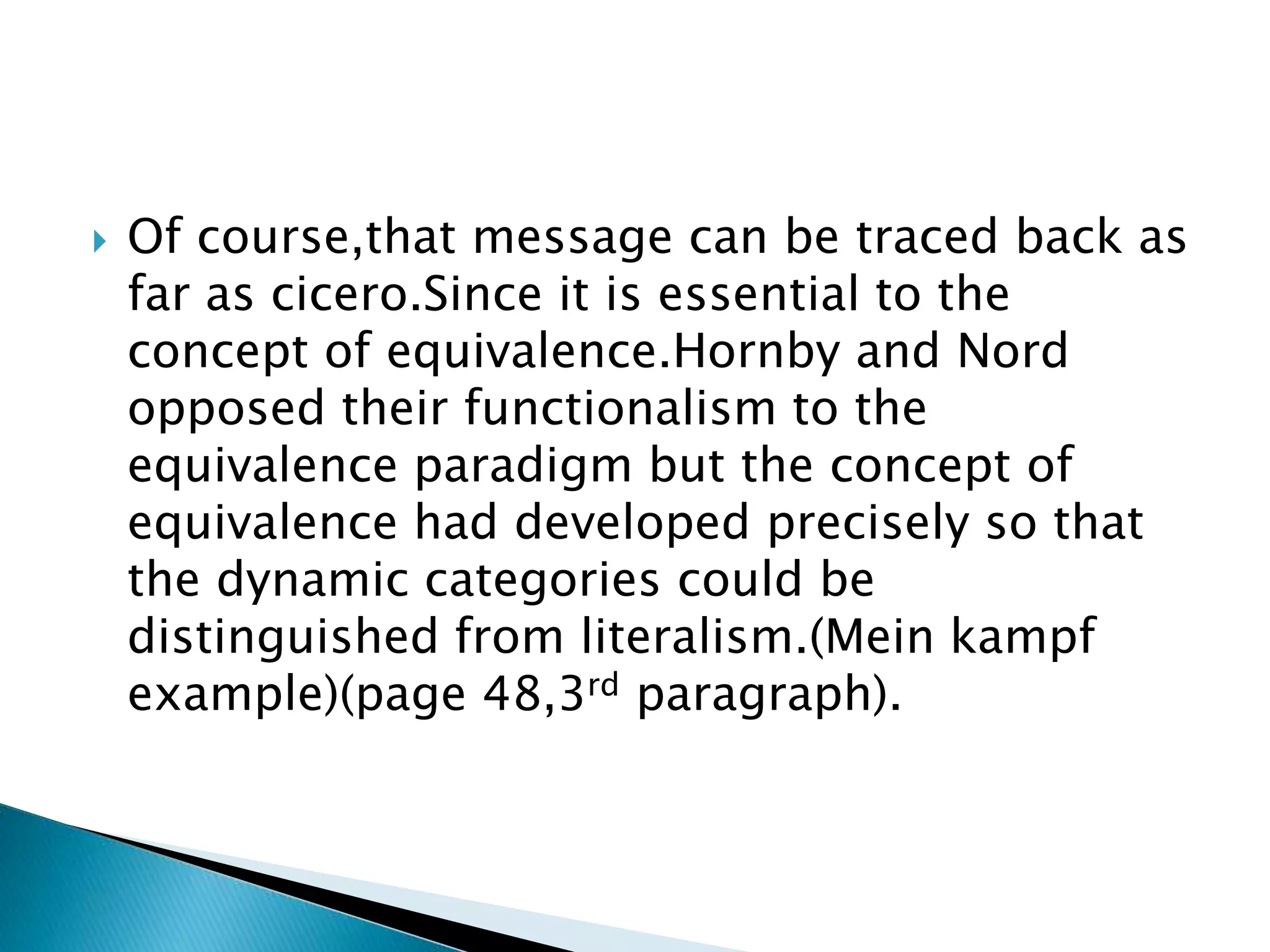  Of course,that message can be traced back as
far as cicero.Since it is essential to the
concept of equivalence.Hornby and Nord
opposed their functionalism to the
equivalence paradigm but the concept of
equivalence had developed precisely so that
the dynamic categories could be
distinguished from literalism.(Mein kampf
example)(page 48,3rd paragraph).
 