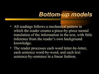 Bottom-up models
• All readings follows a mechanical pattern in
  which the reader creates a piece-by-piece mental
  translation of the information in the text, with little
  inference from the reader’s own background
  knowledge.
• The reader processes each word letter-by-letter,
  each sentence word-by-word, and each text
  sentence-by-sentence in a linear fashion.
 