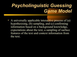 Psycholinguistic Guessing
                Game Model
• A universally applicable interactive process of (a)
  hypothesising, (b) sampling, and (c) confirming
  information based on a background knowledge,
  expectations about the text, a sampling of surface
  features of the text and context information from
  the text.
 