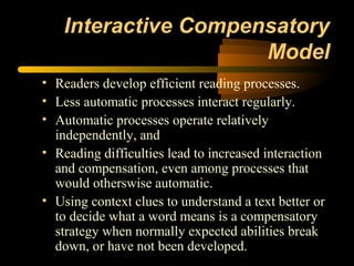 Interactive Compensatory
                      Model
• Readers develop efficient reading processes.
• Less automatic processes interact regularly.
• Automatic processes operate relatively
  independently, and
• Reading difficulties lead to increased interaction
  and compensation, even among processes that
  would otherswise automatic.
• Using context clues to understand a text better or
  to decide what a word means is a compensatory
  strategy when normally expected abilities break
  down, or have not been developed.
 