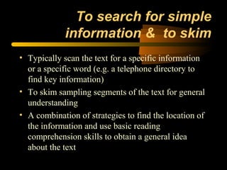 To search for simple
             information & to skim
• Typically scan the text for a specific information
  or a specific word (e.g. a telephone directory to
  find key information)
• To skim sampling segments of the text for general
  understanding
• A combination of strategies to find the location of
  the information and use basic reading
  comprehension skills to obtain a general idea
  about the text
 