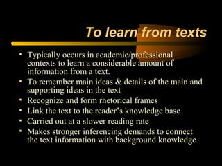 To learn from texts
• Typically occurs in academic/professional
  contexts to learn a considerable amount of
  information from a text.
• To remember main ideas & details of the main and
  supporting ideas in the text
• Recognize and form rhetorical frames
• Link the text to the reader’s knowledge base
• Carried out at a slower reading rate
• Makes stronger inferencing demands to connect
  the text information with background knowledge
 