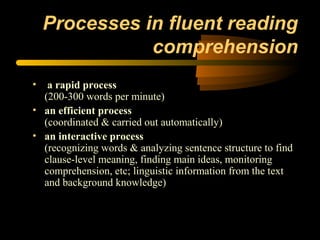 Processes in fluent reading
               comprehension
•  a rapid process
  (200-300 words per minute)
• an efficient process
  (coordinated & carried out automatically)
• an interactive process
  (recognizing words & analyzing sentence structure to find
  clause-level meaning, finding main ideas, monitoring
  comprehension, etc; linguistic information from the text
  and background knowledge)
 