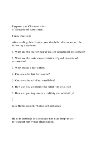 Purposes and Characteristics
of Educational Assessment
Focus Questions
After reading this chapter, you should be able to answer the
following questions:
1. What are the four principal uses of educational assessment?
2. What are the main characteristics of good educational
assessment?
3. What makes a test unfair?
4. Can a test be fair but invalid?
5. Can a test be valid but unreliable?
6. How can you determine the reliability of a test?
7. How can you improve test validity and reliability?
2
Jack Hollingsworth/Photodisc/Thinkstock
He uses statistics as a drunken man uses lamp-posts—
for support rather than illumination.
 