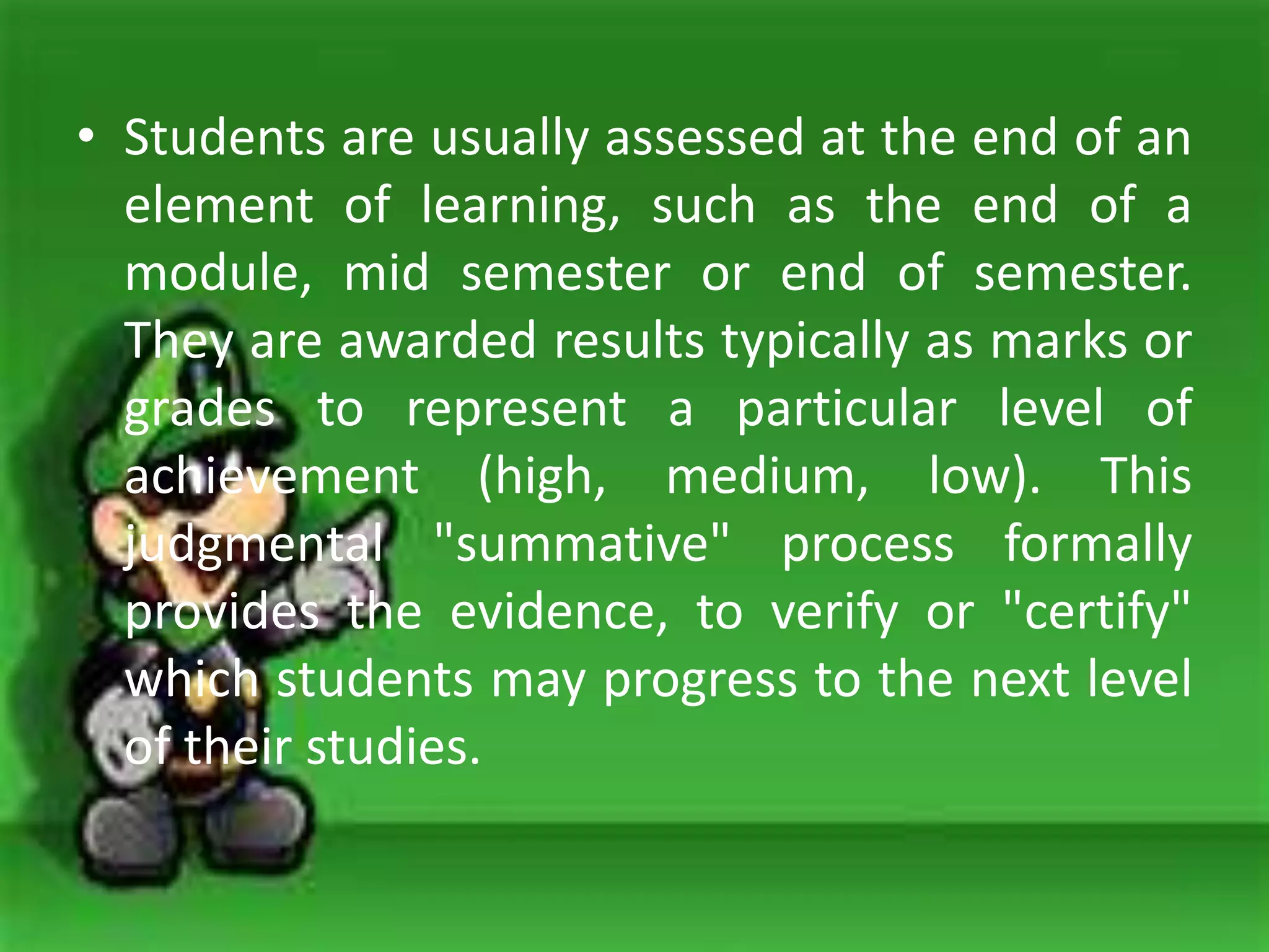 • Students are usually assessed at the end of an
element of learning, such as the end of a
module, mid semester or end of semester.
They are awarded results typically as marks or
grades to represent a particular level of
achievement (high, medium, low). This
judgmental "summative" process formally
provides the evidence, to verify or "certify"
which students may progress to the next level
of their studies.
 