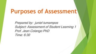 Purposes of Assessment
Prepared by: juniel tumampos
Subject: Assessment of Student Learning 1
Prof. Jean Colango PhD
Time: 6:30
 